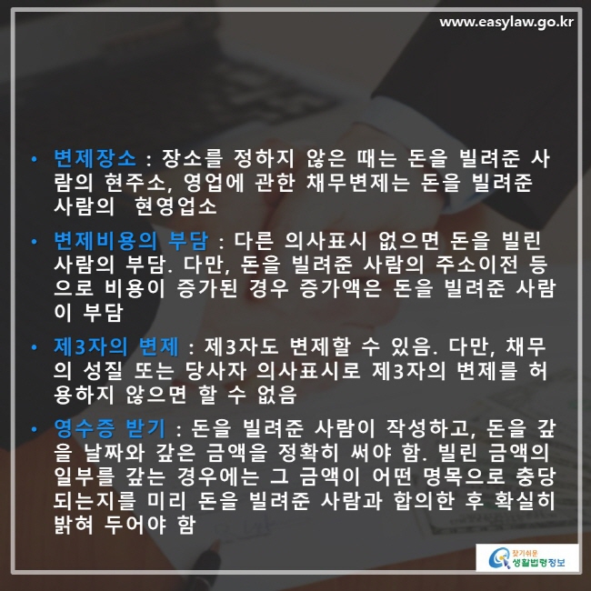 • 변제장소 : 장소를 정하지 않은 때는 돈을 빌려준 사 람의 현주소 , 영업에 관한 채무변제는 돈을 빌려준 사람의 현영업소 • 변제비용의 부담 : 다른 의사표시 없으면 돈을 빌린 사람의 부담 . 다만 , 돈을 빌려준 사람의 주소이전 등으로 비용이 증가된 경우 증가액은 돈을 빌려준 사람이 부담 • 제3자의 변제 : 제3자도 변제할 수 있음 . 다만 , 채무의 성질 또는 당사자 의사표시로 제3자의 변제를 허용하지 않으면 할 수 없음 • 영수증 받기 : 돈을 빌려준 사람이 작성하고 , 돈을 갚을 날짜와 갚은 금액을 정확히 써야 함 . 빌린 금액의 일부를 갚는 경우에는 그 금액이 어떤 명목으로 충당 되는지를 미리 돈을 빌려준 사람과 합의한 후 확실히 밝혀 두어야 함